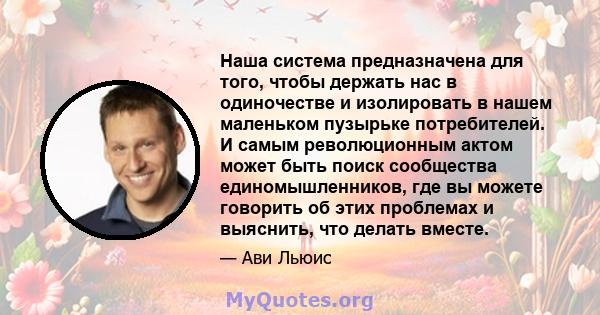 Наша система предназначена для того, чтобы держать нас в одиночестве и изолировать в нашем маленьком пузырьке потребителей. И самым революционным актом может быть поиск сообщества единомышленников, где вы можете