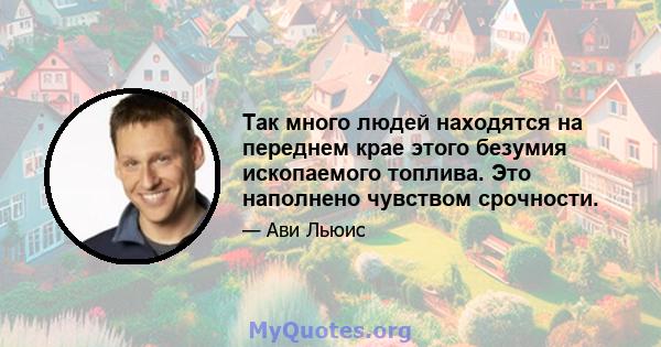 Так много людей находятся на переднем крае этого безумия ископаемого топлива. Это наполнено чувством срочности.