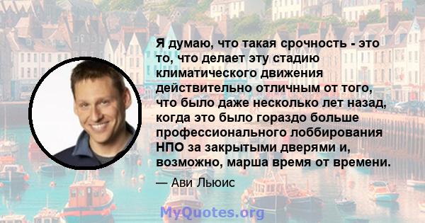 Я думаю, что такая срочность - это то, что делает эту стадию климатического движения действительно отличным от того, что было даже несколько лет назад, когда это было гораздо больше профессионального лоббирования НПО за 