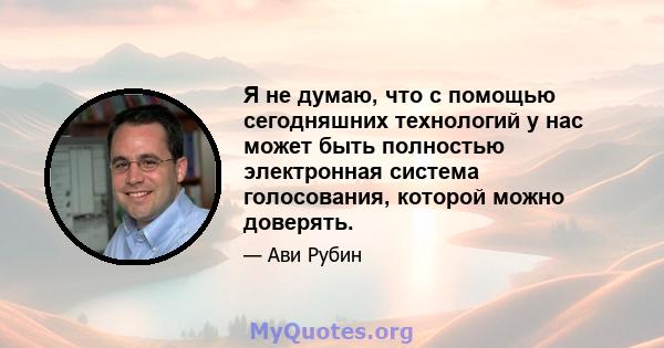 Я не думаю, что с помощью сегодняшних технологий у нас может быть полностью электронная система голосования, которой можно доверять.