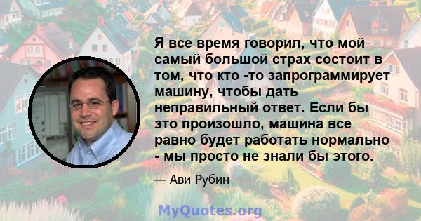 Я все время говорил, что мой самый большой страх состоит в том, что кто -то запрограммирует машину, чтобы дать неправильный ответ. Если бы это произошло, машина все равно будет работать нормально - мы просто не знали бы 