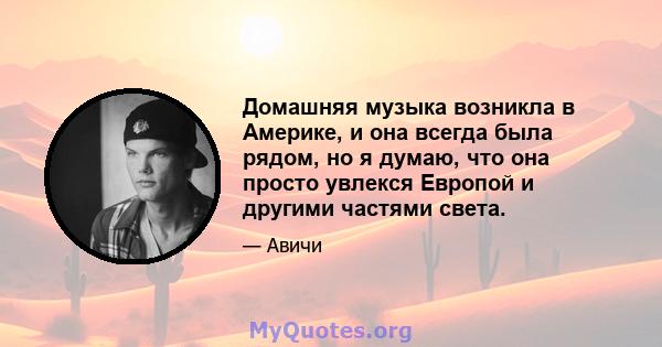 Домашняя музыка возникла в Америке, и она всегда была рядом, но я думаю, что она просто увлекся Европой и другими частями света.