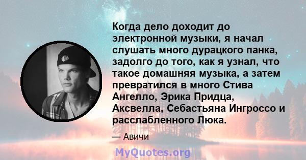 Когда дело доходит до электронной музыки, я начал слушать много дурацкого панка, задолго до того, как я узнал, что такое домашняя музыка, а затем превратился в много Стива Ангелло, Эрика Придца, Аксвелла, Себастьяна