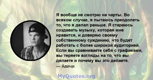 Я вообще не смотрю на чарты. Во всяком случае, я пытаюсь преодолеть то, что я делал раньше. Я стараюсь создавать музыку, которая мне нравится, и доверяю своему собственному суждению, что будет работать с более широкой