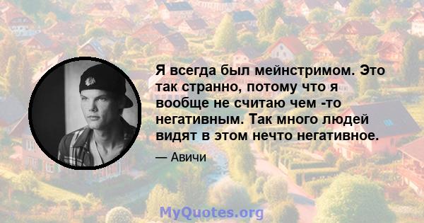 Я всегда был мейнстримом. Это так странно, потому что я вообще не считаю чем -то негативным. Так много людей видят в этом нечто негативное.