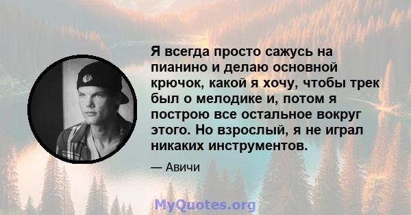 Я всегда просто сажусь на пианино и делаю основной крючок, какой я хочу, чтобы трек был о мелодике и, потом я построю все остальное вокруг этого. Но взрослый, я не играл никаких инструментов.