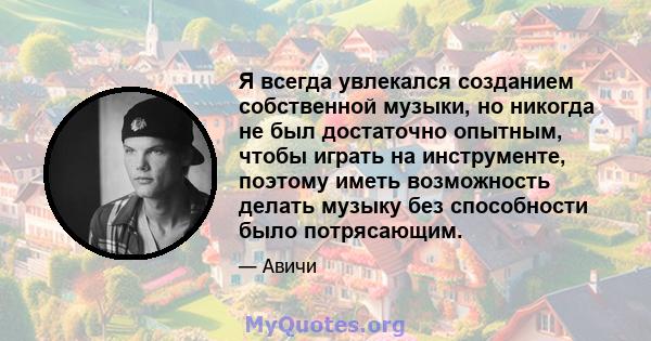 Я всегда увлекался созданием собственной музыки, но никогда не был достаточно опытным, чтобы играть на инструменте, поэтому иметь возможность делать музыку без способности было потрясающим.