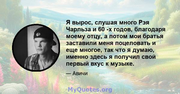 Я вырос, слушая много Рэя Чарльза и 60 -х годов, благодаря моему отцу, а потом мои братья заставили меня поцеловать и еще многое, так что я думаю, именно здесь я получил свой первый вкус к музыке.