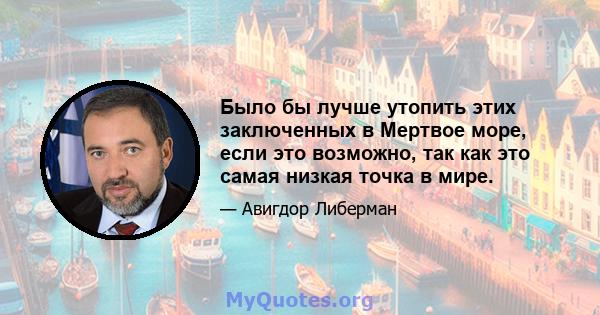 Было бы лучше утопить этих заключенных в Мертвое море, если это возможно, так как это самая низкая точка в мире.