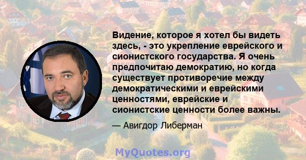 Видение, которое я хотел бы видеть здесь, - это укрепление еврейского и сионистского государства. Я очень предпочитаю демократию, но когда существует противоречие между демократическими и еврейскими ценностями,