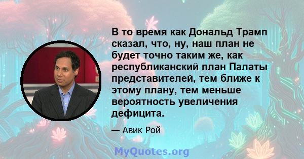 В то время как Дональд Трамп сказал, что, ну, наш план не будет точно таким же, как республиканский план Палаты представителей, тем ближе к этому плану, тем меньше вероятность увеличения дефицита.