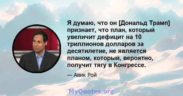 Я думаю, что он [Дональд Трамп] признает, что план, который увеличит дефицит на 10 триллионов долларов за десятилетие, не является планом, который, вероятно, получит тягу в Конгрессе.