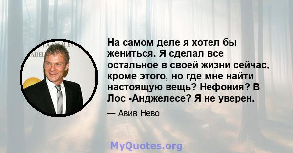 На самом деле я хотел бы жениться. Я сделал все остальное в своей жизни сейчас, кроме этого, но где мне найти настоящую вещь? Нефония? В Лос -Анджелесе? Я не уверен.