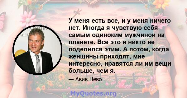 У меня есть все, и у меня ничего нет. Иногда я чувствую себя самым одиноким мужчиной на планете. Все это и никто не поделился этим. А потом, когда женщины приходят, мне интересно, нравятся ли им вещи больше, чем я.