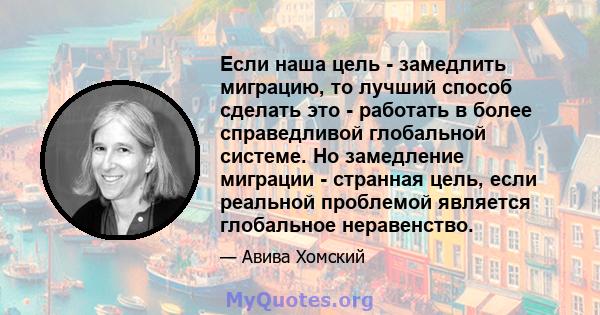 Если наша цель - замедлить миграцию, то лучший способ сделать это - работать в более справедливой глобальной системе. Но замедление миграции - странная цель, если реальной проблемой является глобальное неравенство.