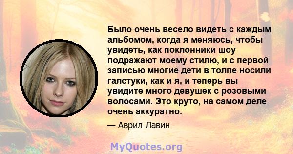 Было очень весело видеть с каждым альбомом, когда я меняюсь, чтобы увидеть, как поклонники шоу подражают моему стилю, и с первой записью многие дети в толпе носили галстуки, как и я, и теперь вы увидите много девушек с