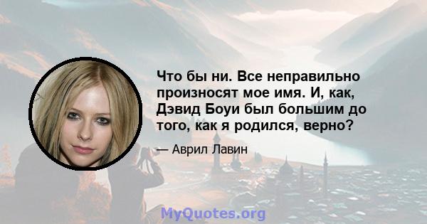 Что бы ни. Все неправильно произносят мое имя. И, как, Дэвид Боуи был большим до того, как я родился, верно?