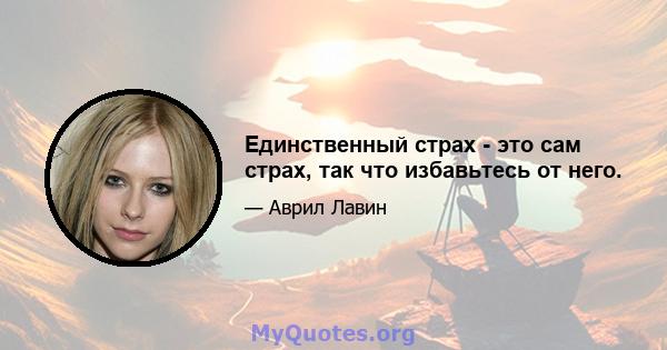 Единственный страх - это сам страх, так что избавьтесь от него.