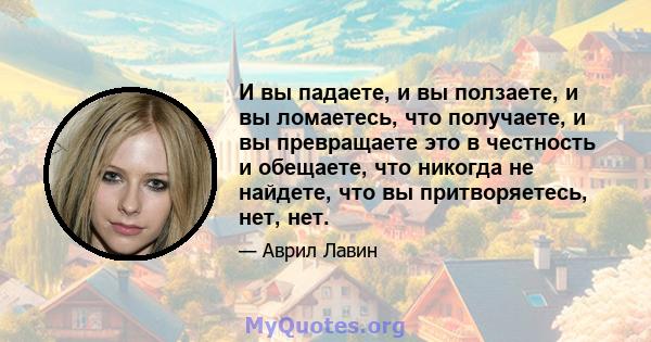 И вы падаете, и вы ползаете, и вы ломаетесь, что получаете, и вы превращаете это в честность и обещаете, что никогда не найдете, что вы притворяетесь, нет, нет.