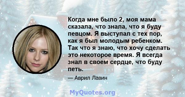 Когда мне было 2, моя мама сказала, что знала, что я буду певцом. Я выступал с тех пор, как я был молодым ребенком. Так что я знаю, что хочу сделать это некоторое время. Я всегда знал в своем сердце, что буду петь.