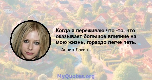 Когда я переживаю что -то, что оказывает большое влияние на мою жизнь, гораздо легче петь.