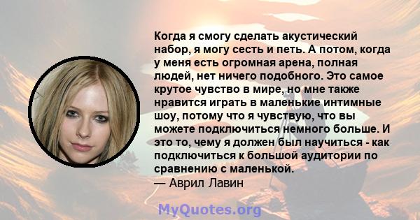 Когда я смогу сделать акустический набор, я могу сесть и петь. А потом, когда у меня есть огромная арена, полная людей, нет ничего подобного. Это самое крутое чувство в мире, но мне также нравится играть в маленькие