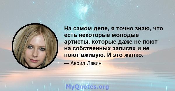 На самом деле, я точно знаю, что есть некоторые молодые артисты, которые даже не поют на собственных записях и не поют вживую. И это жалко.