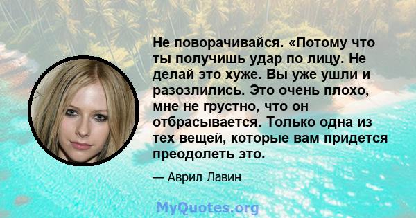 Не поворачивайся. «Потому что ты получишь удар по лицу. Не делай это хуже. Вы уже ушли и разозлились. Это очень плохо, мне не грустно, что он отбрасывается. Только одна из тех вещей, которые вам придется преодолеть это.