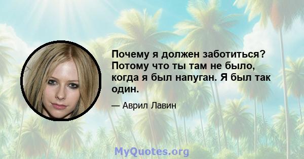 Почему я должен заботиться? Потому что ты там не было, когда я был напуган. Я был так один.