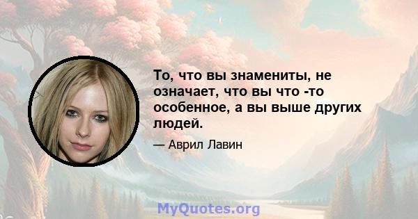 То, что вы знамениты, не означает, что вы что -то особенное, а вы выше других людей.