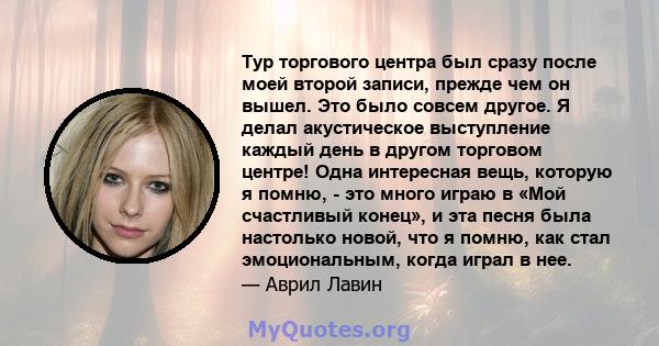 Тур торгового центра был сразу после моей второй записи, прежде чем он вышел. Это было совсем другое. Я делал акустическое выступление каждый день в другом торговом центре! Одна интересная вещь, которую я помню, - это