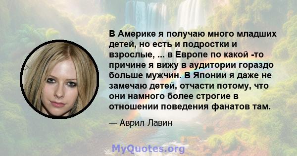 В Америке я получаю много младших детей, но есть и подростки и взрослые, ... в Европе по какой -то причине я вижу в аудитории гораздо больше мужчин. В Японии я даже не замечаю детей, отчасти потому, что они намного