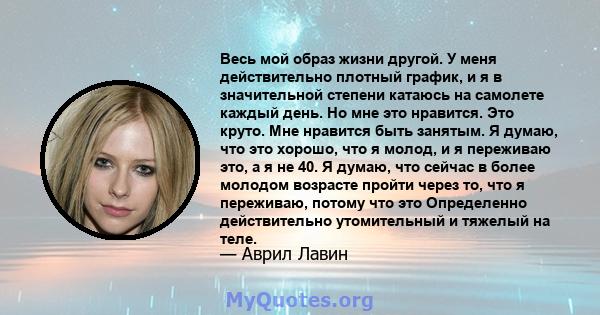 Весь мой образ жизни другой. У меня действительно плотный график, и я в значительной степени катаюсь на самолете каждый день. Но мне это нравится. Это круто. Мне нравится быть занятым. Я думаю, что это хорошо, что я