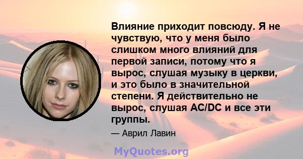 Влияние приходит повсюду. Я не чувствую, что у меня было слишком много влияний для первой записи, потому что я вырос, слушая музыку в церкви, и это было в значительной степени. Я действительно не вырос, слушая AC/DC и