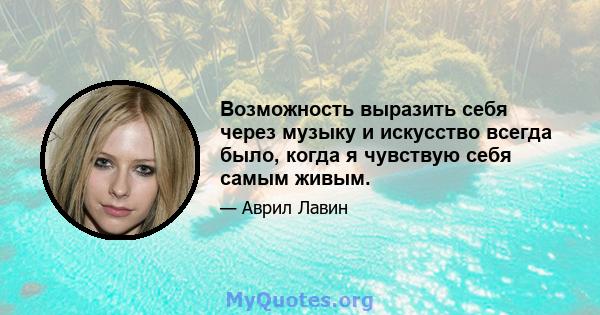 Возможность выразить себя через музыку и искусство всегда было, когда я чувствую себя самым живым.