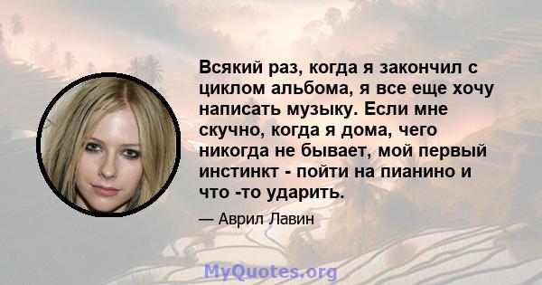 Всякий раз, когда я закончил с циклом альбома, я все еще хочу написать музыку. Если мне скучно, когда я дома, чего никогда не бывает, мой первый инстинкт - пойти на пианино и что -то ударить.