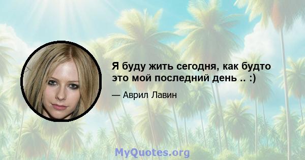 Я буду жить сегодня, как будто это мой последний день .. :)