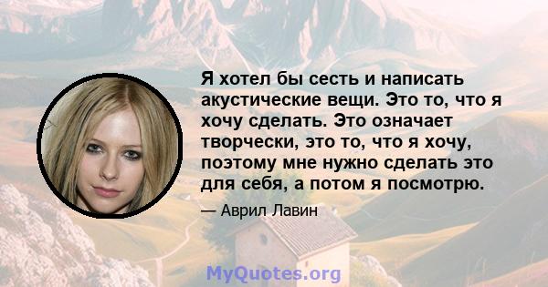 Я хотел бы сесть и написать акустические вещи. Это то, что я хочу сделать. Это означает творчески, это то, что я хочу, поэтому мне нужно сделать это для себя, а потом я посмотрю.