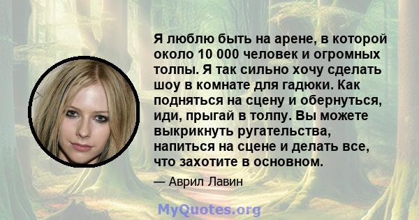 Я люблю быть на арене, в которой около 10 000 человек и огромных толпы. Я так сильно хочу сделать шоу в комнате для гадюки. Как подняться на сцену и обернуться, иди, прыгай в толпу. Вы можете выкрикнуть ругательства,