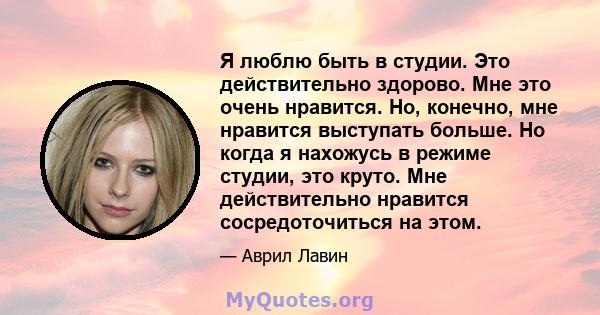 Я люблю быть в студии. Это действительно здорово. Мне это очень нравится. Но, конечно, мне нравится выступать больше. Но когда я нахожусь в режиме студии, это круто. Мне действительно нравится сосредоточиться на этом.