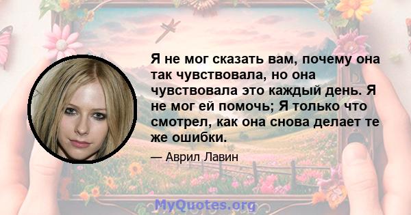 Я не мог сказать вам, почему она так чувствовала, но она чувствовала это каждый день. Я не мог ей помочь; Я только что смотрел, как она снова делает те же ошибки.