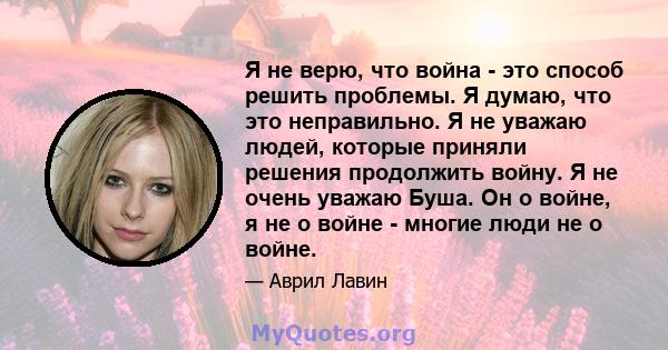 Я не верю, что война - это способ решить проблемы. Я думаю, что это неправильно. Я не уважаю людей, которые приняли решения продолжить войну. Я не очень уважаю Буша. Он о войне, я не о войне - многие люди не о войне.