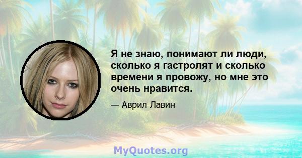 Я не знаю, понимают ли люди, сколько я гастролят и сколько времени я провожу, но мне это очень нравится.