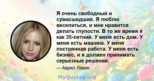 Я очень свободный и сумасшедший. Я люблю веселиться, и мне нравится делать глупости. В то же время я как 35-летний. У меня есть дом. У меня есть машина. У меня постоянная работа. У меня есть бизнес, и я должен принимать 