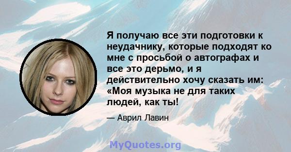 Я получаю все эти подготовки к неудачнику, которые подходят ко мне с просьбой о автографах и все это дерьмо, и я действительно хочу сказать им: «Моя музыка не для таких людей, как ты!