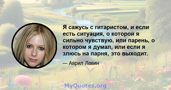 Я сажусь с гитаристом, и если есть ситуация, о которой я сильно чувствую, или парень, о котором я думал, или если я злюсь на парня, это выходит.