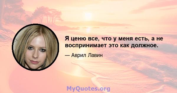 Я ценю все, что у меня есть, а не воспринимает это как должное.