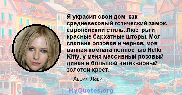 Я украсил свой дом, как средневековый готический замок, европейский стиль. Люстры и красные бархатные шторы. Моя спальня розовая и черная, моя ванная комната полностью Hello Kitty, у меня массивный розовый диван и