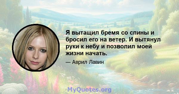 Я вытащил бремя со спины и бросил его на ветер. И вытянул руки к небу и позволил моей жизни начать.