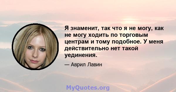 Я знаменит, так что я не могу, как не могу ходить по торговым центрам и тому подобное. У меня действительно нет такой уединения.